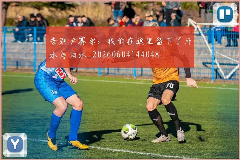 告别卢赛尔,我们在这里留下了汗水与泪水_20260604144048