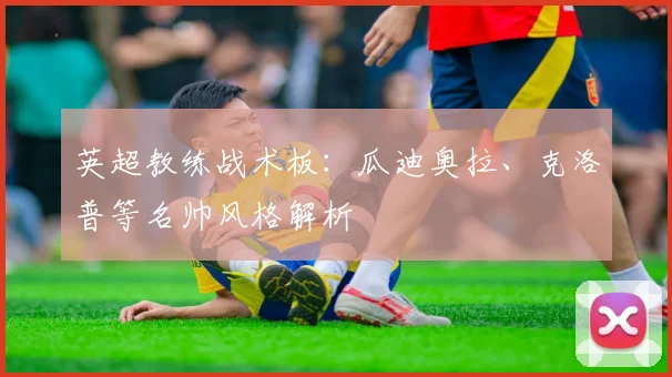 英超教练战术板:瓜迪奥拉、克洛普等名帅风格解析