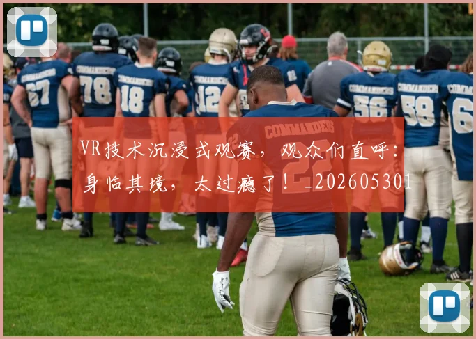 VR技术沉浸式观赛，观众们直呼：身临其境，太过瘾了！_20260530143823
