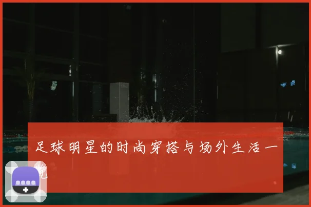 足球明星的时尚穿搭与场外生活一览