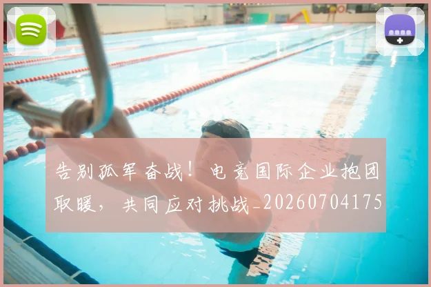 告别孤军奋战!电竞国际企业抱团取暖,共同应对挑战_20260704175617