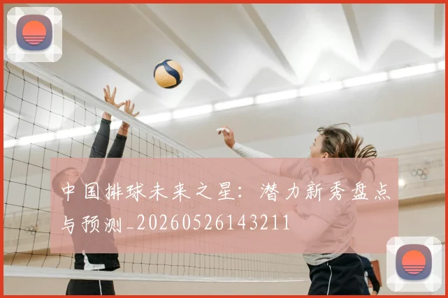 中国排球未来之星：潜力新秀盘点与预测_20260526143211