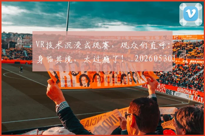 VR技术沉浸式观赛,观众们直呼:身临其境,太过瘾了!_20260530143823