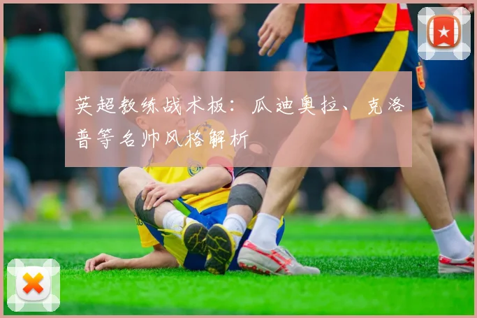 英超教练战术板:瓜迪奥拉、克洛普等名帅风格解析