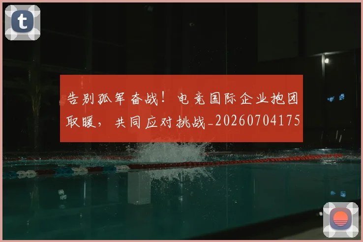 告别孤军奋战！电竞国际企业抱团取暖，共同应对挑战_20260704175617