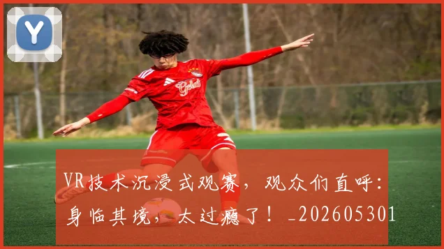 VR技术沉浸式观赛，观众们直呼：身临其境，太过瘾了！_20260530143823_20260702171848