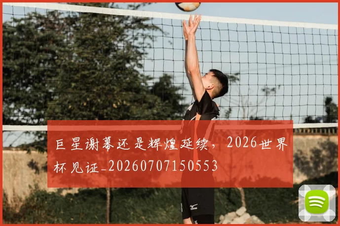 巨星谢幕还是辉煌延续,2026世界杯见证_20260707150553