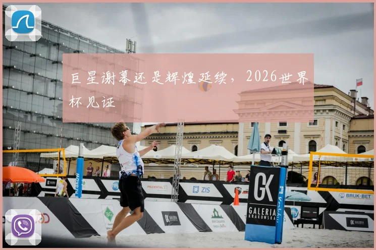 巨星谢幕还是辉煌延续,2026世界杯见证