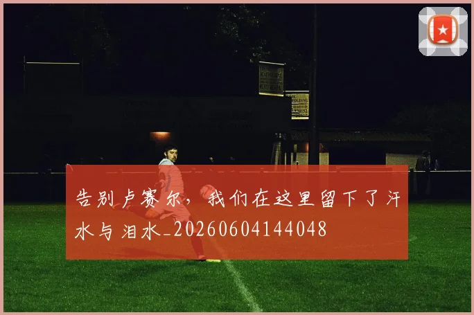 告别卢赛尔,我们在这里留下了汗水与泪水_20260604144048