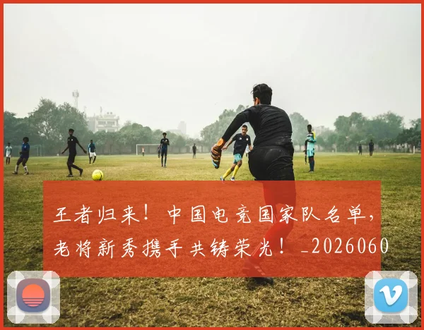王者归来！中国电竞国家队名单，老将新秀携手共铸荣光！_20260606150103