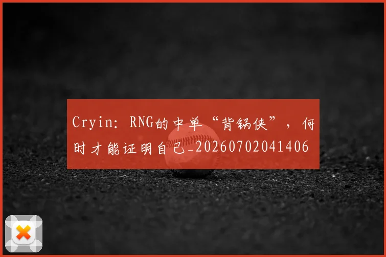 Cryin：RNG的中单“背锅侠”，何时才能证明自己_20260702041406