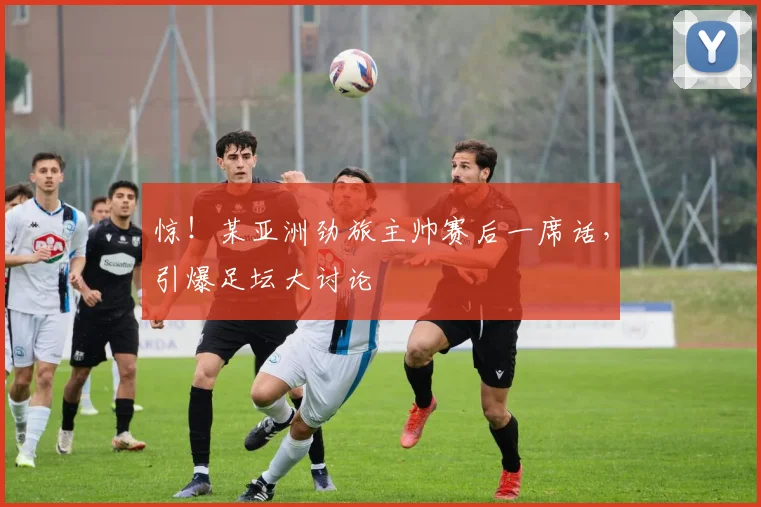 惊！某亚洲劲旅主帅赛后一席话，引爆足坛大讨论