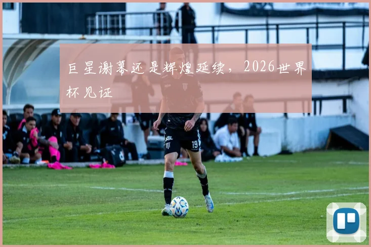 巨星谢幕还是辉煌延续，2026世界杯见证